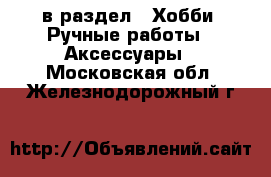  в раздел : Хобби. Ручные работы » Аксессуары . Московская обл.,Железнодорожный г.